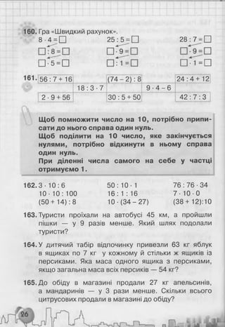 160. Гра «Швидкий рахунок».
8 ■4 = □ 25 : 5 = □ 28:7 = П
□ * 5 = п ш п = п
5 6 : 7 + 1 6 ( 7 4 - 2 ) : 8 2 4 : 4 + 1 2
1 8 : 3 - 7
со
і
"З
-
сп
2 - 9 + 56 ЗО : 5 + 50 42 : 7 : 3
Щоб помножити число на 10, потрібно припи­
сати до нього справа один нуль.
Щоб поділити на 10 число, яке закінчується
нулями, потрібно відкинути в ньому справа
один нуль.
При діленні числа самого на себе у частці
отримуємо 1.
162.3-10:6 50:10-1 76:76 -34
10-10:100 1 6 :1 : 1 6 7 - 1 0 - 0
(50 + 14): 8 10 ■(34 - 27) (38 + 12):10
163. Туристи проїхали на автобусі 45 км, а пройшли
пішки — у 9 разів менше. Який шлях подолали
туристи?
164. У дитячий табір відпочинку привезли 63 кг яблук
в ящиках по 7 кг у кожному й стільки ж ящиків із
персиками. Яка маса одного ящика з персиками,
якщо загальна маса всіх персиків — 54 кг?
165. До обіду в магазині продали 27 кг апельсинів,
а мандаринів — у 3 рази менше. Скільки всього
цитрусових продали в магазині до обіду?
 