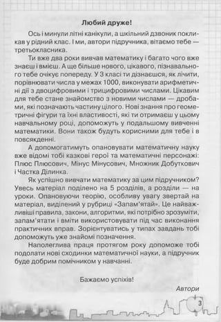 Любий друже!
Ось і минули літні канікули, а шкільний дзвоник покли­
кав у рідний клас. І ми, автори підручника, вітаємо тебе —
третьокласника.
Ти вже два роки вивчав математику і багато чого вже
знаєш і вмієш. А ще більше нового, цікавого, пізнавально­
го тебе очікує попереду. У 3 класі ти дізнаєшся, як лічити,
порівнювати числа у межах 1000, виконувати арифметич­
ні дії з двоцифровими і трицифровими числами. Цікавим
для тебе стане знайомство з новими числами — дроба­
ми, які позначають частину цілого. Нові знання про геоме­
тричні фігури та їхні властивості, які ти отримаєш у цьому
навчальному році, допоможуть у подальшому вивченні
математики. Вони також будуть корисними для тебе і в
повсякденні.
А допомогатимуть опановувати математичну науку
вже відомі тобі казкові герої та математичні персонажі:
Плюс Плюсович, Мінус Мінусович, Множник Добуткович
і Частка Ділинка.
Як успішно вивчати математику за цим підручником?
Увесь матеріал поділено на 5 розділів, а розділи — на
уроки. Опановуючи теорію, особливу увагу звертай на
матеріал, виділений у рубриці «Запам’ятай». Це найваж­
ливіші правила, закони, алгоритми, які потрібно зрозуміти,
запам’ятати і вміти використовувати під час виконання
практичних вправ. Зорієнтуватись у типах завдань тобі
допоможуть уже знайомі позначення.
Наполеглива праця протягом року допоможе тобі
подолати нові сходинки математичної науки, а підручник
буде добрим помічником у навчанні.
Бажаємо успіхів!
Автори
 