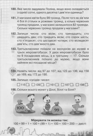 180. Яке число задумала Поліна, якщо воно складається
з однієї сотні, одного десятка і дев’яти одиниць?
181. У магазині квітів було 99 троянд. Після того як зів’яли
4 білі й стільки ж рожевих троянд, а кілька червоних
троянд продали, у магазині залишилося 82 троянди.
Скільки червоних троянд продали у магазині?
182. Запиши числа: сто вісім; сто тринадцять; сто
двадцять два; сто тридцять вісім; сто сорок шість;
сто п’ятдесят; сто шістдесят чотири; сто вісімдесят
дев’ять; сто дев’яносто два.
183. Третьокласники поїхали на екскурсію до музею в
трьох мікроавтобусах. У двох мікроавтобусах було
по 9 посадкових місць, а в третьому — 17. Скільки
третьокласників поїхало до музею, якщо вони
зайняли всі посадкові місця?
184. Назвіть числа: від 97 до 107; від 123 до 136; від 158
до 169; від 172 до 190.
185. Запиши «сусідів» чисел:
□ 1 1 5 Q Щ 1 3 9 0 D 1 6 1 Q □ 187□ ; □ 198
Міркувати ти можеш так:
100 + 99 + 1 = 100 + (99+ 1) = 100+ 100 = 200 — двісті
186. Скільки всього монет у Діллі, Віллі та Біллі?
 