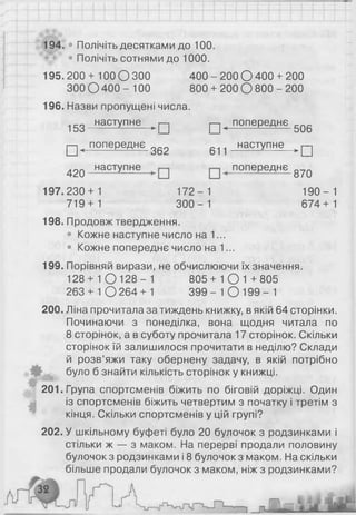 194.г* Полічіть десятками до 100.
' 9j>* • Полічіть сотнями до 1000.
195. 200 + 100 О 300 400 - 200 О 400 + 200
300 О 400 - 100 800 + 200 О 800 - 200
196. Назви пропущені числа.
153_наступне—^|—| п ^попереднє 506
□ < попереднє 362 611 -.наступне >[=]
4 2 0 наступне попереднє 8?Q
197.230 + 1 172- 1 190-1
719+ 1 300- 1 674+1
198. Продовж твердження.
• Кожне наступне число на 1...
• Кожне попереднє число на 1...
199. Порівняй вирази, не обчислюючи їх значення.
128 + 1 0 1 2 8 - 1 805 + 1 О 1 +805
263 + 1 0 264+1 3 9 9 - 1 0 199- 1
200. Ліна прочитала за тиждень книжку, в якій 64 сторінки.
Починаючи з понеділка, вона щодня читала по
8 сторінок, а в суботу прочитала 17 сторінок. Скільки
сторінок їй залишилося прочитати в неділю? Склади
й розв’яжи таку обернену задачу, в якій потрібно
було б знайти кількість сторінок у книжці.
201. Група спортсменів біжить по біговій доріжці. Один
із спортсменів біжить четвертим з початку і третім з
кінця. Скільки спортсменів у цій групі?
202. У шкільному буфеті було 20 булочок з родзинками і
стільки ж — з маком. На перерві продали половину
булочок з родзинками і 8 булочок з маком. На скільки
більше продали булочок з маком, ніж з родзинками?
 