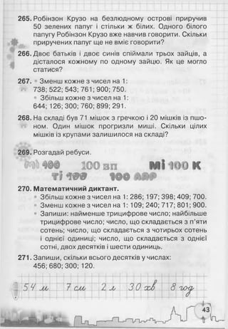 265. Робінзон Крузо на безлюдному острові приручив
50 зелених папуг і стільки ж білих. Одного білого
папугу Робінзон Крузо вже навчив говорити. Скільки
приручених папуг ще не вміє говорити?
266. Двоє батьків і двоє синів спіймали трьох зайців, а
дісталося кожному по одному зайцю. Як це могло
статися?
267. Зменш кожне з чисел на 1:
738; 522; 543; 761; 900; 750.
• Збільш кожне з чисел на 1:
644; 126; 300; 760; 899; 291.
268. На складі був 71 мішок з гречкою і 20 мішків із пшо­
ном. Один мішок прогризли миші. Скільки цілих
мішків із крупами залишилося на складі?
269. Розгадай ребуси.
' П О ® В П М 1 1 0 0 к
Т
ІЛ99 to® Ш9>
270. Математичний диктант.
Збільш кожне з чисел на 1: 286; 197; 398; 409; 700.
• Зменш кожне з чисел на 1: 109; 240; 717; 801 ; 900.
• Запиши: найменше трицифрове число; найбільше
трицифрове число; число, що складається з п’яти
сотень; число, що складається з чотирьох сотень
і однієї одиниці; число, що складається з однієї
сотні, двох десятків і шести одиниць.
271. Запиши, скільки всього десятків у числах:
456; 680; 300; 120.
 