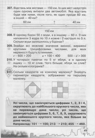 307. Відстань між містами — 150 км. Із цих міст назустріч
один одному виїхали два автомобілі. Яка відстань
буде між ними, після того, як один проїде 60 км,
а інший — 40 км?
60 км
-а-
9 40 км
ґ л
V У
150 км
308. В одному бідоні 50 л води, а в іншому — 60 л. З них
наповнили 3 відра по 1 0 л кожне і 2 каструлі по 5 л.
Скільки води залишилось у бідонах?
309. Знайди всі можливі значення змінної, виражені
круглими трицифровими числами, для яких
нерівності будуть істинними.
с - 600 >200 а +100 <400 500 - сі > 300
310. У чотирьох пакетах по 5 кг яблук, а в одному
ящику — 10 кг слив. Чого більше: яблук чи слив?
На скільки кілограмів?
311. Скільки квадратів на кожному малюнку? Знайдіть
периметри квадратів, зображених на першому
малюнку.
Усі числа, що закінчуються цифрами 1, 2, 3 і 4,
округлюють до найбільшого круглого числа, яке
не перевищує дане число; усі числа, що
закінчуються цифрами 5, 6, 7, 8, 9, округлюють
до найменшого круглого числа, яке більше за
дане число.
Наприклад: 101 —►100; 2 1 3 —^210; 4 5 5 —►
460.
 
