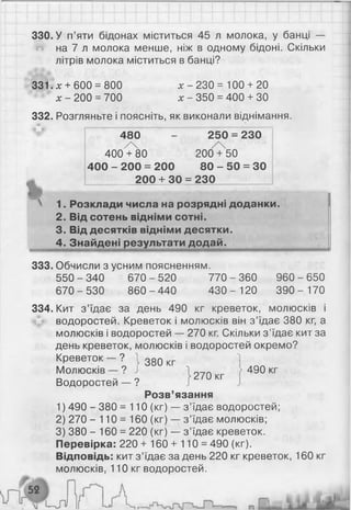330. У п’яти бідонах міститься 45 л молока, у банці —
на 7 л молока менше, ніж в одному бідоні. Скільки
літрів молока міститься в банці?
331. х + 600 = 800 х - 230 = 100 + 20
х - 200 = 700 х - 350 = 400 + ЗО
332. Розгляньте і поясніть, як виконали віднімання.
480 250 = 230
/ 
400 + 80 200 + 50
400 - 200 = 200 80 - 50 = ЗО
200 + ЗО = 230
 1. Розклади числа на розрядні доданки.
2. Від сотень відніми сотні.
3. Від десятків відніми десятки.
4. Знайдені результати додай.
333. Обчисли з усним поясненням.
550 - 340 670 - 520 770 - 360 960 - 650
670-5 30 860-4 40 4 3 0 - 120 3 9 0 - 170
334. Кит з’їдає за день 490 кг креветок, молюсків і
водоростей. Креветок і молюсків він з’їдає 380 кг, а
молюсків і водоростей — 270 кг. Скільки з ’їдає кит за
день креветок, молюсків і водоростей окремо?
К р е в е то к-? 1 380кг 1
Молюсків — ? J 1 п-,~ ? 490 кг
В одоростей-? ) 270кг J
Розв’язання
1) 490 - 380 = 110 (кг) — з’їдає водоростей;
2) 270 - 110 = 160 (кг) — з’їдає молюсків;
3) 380 - 160 = 220 (кг) — з’їдає креветок.
Перевірка: 220 + 160 + 110 = 490 (кг).
Відповідь: кит з ’їдає за день 220 кг креветок, 160 кг
молюсків, 1 1 0 кг водоростей.
 