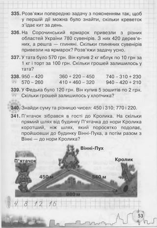 335. Розв’яжи попередню задачу з поясненням так, щоб
у першій дії можна було знайти, скільки креветок
з’їдає кит за день.
336. На Сорочинський ярмарок привезли з різних
областей України 780 сувенірів. З них 420 дерев’я­
них, а решта — глиняні. Скільки глиняних сувенірів
привезли на ярмарок? Розв’яжи задачу усно.
337. У тата було 570 грн. Він купив 2 кг яблук по 10 грн за
1 кг і торт за 100 грн. Скільки грошей залишилось у
тата?
338. 950 - 420 360 + 220 - 450 740 - 310 + 230
^ 570-2 60 410 + 4 6 0 -3 2 0 940-4 20 + 210
339. У Федька було 120 грн. Він купив 5 зошитів по 2 грн.
Скільки грошей залишилось у хлопчика?
340. Знайди суму та різницю чисел: 450 і 310; 770 і 220.
341. П’ятачок зібрався в гості до Кролика. На скільки
прямий шлях від будинку П’ятачка до нори Кролика
коротший, ніж шлях, який поросятко подолає,
пройшовши до будинку Вінні-Пуха, а потім разом з
Вінні — до нори Кролика?
%
, , т .
Ь
П’ятачок
Вінні-Пух
ик
 