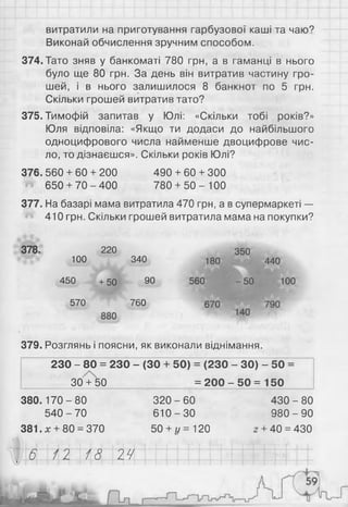 витратили на приготування гарбузової каші та чаю?
Виконай обчислення зручним способом.
374. Тато зняв у банкоматі 780 грн, а в гаманці в нього
було ще 80 грн. За день він витратив частину гро­
шей, і в нього залишилося 8 банкнот по 5 грн.
Скільки грошей витратив тато?
375. Тимофій запитав у Юлі: «Скільки тобі років?»
Юля відповіла: «Якщо ти додаси до найбільшого
одноцифрового числа найменше двоцифрове чис­
ло, то дізнаєшся». Скільки років Юлі?
376.560 + 60 + 200 490 + 60 + 300
« 650 + 70 - 400 780 + 50 - 100
377. На базарі мама витратила 470 грн, а в супермаркеті —
410 грн. Скільки грошей витратила мама на покупки?
378. 220 350
100 340 180440
450 +50 90 560 -5 0 100
570 760 670790
379. Розглянь і поясни, як виконали віднімання.
230 - 80 = 230 - (ЗО + 50) = (230 - ЗО) - 50 =
I______ ЗО'+бО______________ = 200 - 50 = 150 І
380.170 - 80 320 - 60 430 - 80
5 4 0 -7 0 6 1 0 -3 0 9 8 0 -9 0
381.* + 80 = 370 50 + г/ = 120 z + 40 = 430
6 12 18 24
і /
 