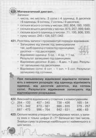420. Математичний диктант.
Запиши:
числа, які містять: 3 сотні і 4 одиниці; 8 десятків
і 6 одиниць; 9 сотень; 7 сотень і 9 десятків;
скільки всього сотень у числах: 382; 804; 180; 1000;
скільки всього десятків у числах: 875; 207; 999; 640;
• скільки всього одиниць у числах: 71; 195; 806; 330;
• суму чисел: 245 і 134; 527 і 342.
421. Розглянь записи і прокоментуй порядок віднімання.
• Запишемо від’ємник під зменшуваним
так, щободиниці стояли під одиницями,
десятки — під десятками.
• Віднімемо одиниці: 5 од. - 4 од. = 1 од.
Результат запишемо під одиницями.
• Віднімемо десятки: 8 дес. - 6 дес. = 2 дес. Резуль­
тат запишемо під десятками.
• Віднімемо сотні: 6 сот. - 1 сот. = 5 сот. Результат
запишемо під сотнями.
X п
N При письмовому відніманні віднімати почина­
ють з менших розрядів: від одиниць віднімають
одиниці, від десятків десятки, від сотень
сотні. Результати віднімання записують під
відповідними розрядами.
422. Виконайте віднімання у стовпчик з коментуванням.
2 6 4 - 132 4 5 7 -3 4 5 7 3 8-4 26 1 65-5 4
575-3 42 873-561 986-6 55 3 7 9-2 57
687-4 75 9 9 6-7 64 842-631 4 9 6 -8 3
423. Скільки можна утворити трицифрових чисел, у запи­
су яких є тільки цифри 2 і 7? Запиши всі такі числа.
Знайди суму та різницю найбільшого і найменшого з
цих чисел.
 