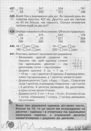 437. 155 247 534 761
Ш + 53 + 353 + 371 + 140
438. Водій був у відрядженні два дні. За перший день він
подолав відстань 457 км. Другого дня він проїхав
на 43 км більше, ніж першого. Скільки кілометрів
проїхав водій за два дні?
439. Знайди помилки в обчисленнях. Обчисли правильно.
235 375 523 176
+ 74 + 25 + 277 + 524
н
1 1
і ї 2
299 390 700 690
440.16 = П д ес. П о д . 19 = П дес. П о д .
180 = П сот. П дес. 2 2 0 = П сот. П дес.
441. Розглянь записи і прокоментуй додавання.
Запишемо другий доданок під
першим так, щоб одиниці стояли
під одиницями, десятки — під
десятками, сотні — під сотнями.
• Додамо одиниці: 5 од. + 7 од. =
= 1 2 од. — це 1 десяток і 2 одиниці. 2 одиниці запи­
шемо під одиницями, а 1 десяток запам’ятаємо.
• Додамо десятки: 7дес. +6 дес. = 13дес.; 13десятків
та ще 1 десяток, отримаємо 1 4десятків —це 1 сотня
і 4 десятки. 4 десятки запишемо під десятками,
а одну сотню запам’ятаємо.
• Додамо сотні: 2 сот. + 4 сот. = 6 сот.; 6 сотень та ще
1 сотня, отримаємо 7 сотень. 7 сотень запишемо
^ під сотнями.
Якщо при додаванні одиниць дістаємо число,
більше за 10, то це число ми розкладаємо на
десятки і одиниці і в стовпчику під одиницями
записуємо одиниці, а отриманий десяток
запам’ятовуємо і додаємо до десятків.
 