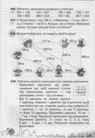 446. Обчисли, записуючи доданки у стовпчик.
237+ 158 147 + 267 196 + 435 745+ 137
166 + 655 480 + 343 764 + 96 657 + 253
447. У Петра була 1 грн і 56 к., у Максима — 2 грн і 25 к.,
а у Степана — на 97 к. більше, ніж у Петра і Максима
разом. Скільки грошей було у Степана?
448. Визначте відстані, які можуть пройти друзі.
м
449. Розглянь записи і прокоментуй порядок віднімання.
Запишемо від’ємник під змен­
шуваним так, щоб одиниці стояли
під одиницями, десятки — під
десятками, сотні — під сотнями.
• Від 5 одиниць не можна відняти
7 одиниць. Беремо 1 десяток від 3 десятків (щоб
пам’ятати про це, ставимо крапку над цифрою 3);
1 десяток — це 10 одиниць, та ще 5 одиниць,
то буде 15 одиниць. Віднімемо одиниці: 15 од. -
- 7 од. = 8 од. Результат запишемо під одиницями.
Віднімемо десятки. їх стало не 3, а 2, тому
2 дес. - 2 дес. = 0 дес. Результат запишемо під
десятками.
 