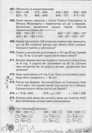 467. Обчисліть із коментуванням.
534 + 146 872 - 264 450 + 255 900 - 629
6 3 5 -7 5 986-6 48 840-721 417 + 83
468. Злий чаклун захопив у полон Плюса Плюсовича та
Мінуса Мінусовича і переплутав усі дії у виразах.
Допоможи визволити наших героїв. Постав
правильно знаки дій: «+» і «-».
4 5 6 - 158 + 97 = 711 682 + 127 - 368 = 187
204 + 8 9 - 195 = 310 160 - 97 + 130 = 127
469. Нюша прочитала 124 сторінки книжки про принцесу,
що на 89 сторінок менше від обсягу всієї книжки.
Скільки сторінок у цій книжці?
470. Сеанс у кінотеатрі розпочався о 16 год 20 хв і тривав
1 год 1 0 хв. О котрій годині закінчився сеанс?
471. Віслюк перевіз вантаж з одного гірського села в інше
за 4 год. У дорозі він зупинявся на 65 хв. Скільки
часу витратив би на дорогу віслюк, рухаючись без
зупинки?
472. Урок закінчився о 9 год 5 хв. Коли розпочався урок,
якщо його тривалість — 45 хв?
473. Росло три берези. На кожній було по 5 великих гілок
і по 4 малі. На кожній малій гілці росло по 3 яблука.
Скільки всього яблук росло на березі?
474. х + 318 = 645 870 —г/ = 187 2 -2 3 4 = 356
475. Скільки днів мине від початку зими до початку літа?
Для обчислень скористайся календарем.
476. Гра «Швидкий рахунок».
590 - 440^= □ 3 8 0 - 140 = □ 530 +450 = □
□ +І60^П П+І70^П П-ІНО^П
□ - 4 3 ^ Ь □ - 3 2 ^ Ь □ - Г 7 ^ П
 
