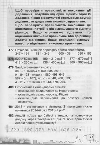 «МШ*
Щоб перевірити правильність виконання дії
додавання, потрібно від суми відняти один із
доданків. Якщо в результаті отримаємо другий
доданок, то додавання виконано правильно.
Щоб перевірити правильність виконання дії
віднімання, потрібно від зменшуваного відняти
різницю. Якщо отримаємо від’ємник, то
віднімання виконано правильно. Або до різниці
додати від’ємник. Якщо отримали зменшу­
ване, то віднімання виконано правильно.
477. Обчисли. Виконай перевірку двома способами.
347+ 154 781 -3 4 5 6 0 0 -3 8 580 + 163
478. 520 > 52 на 468 490 > 310 на □ 377 < 670 на □
418 > 230 на□ 1 3 6 < 4 5 0 н а П 8 0 0 < 9 9 3 н а П
479. Знайди значення виразу:
380 - а, якщо а = 160, 235, 351;
Ь- (Ь - 38), якщо Ь= 580, 498, 646;
587 - {с + 107), якщо с =340, 200, 339;
сі - 217 + <
2
, якщо (і =343, 570, 294.
480. Скористайся календарем і визнач:
• скільки днів залишилося до Нового року;
• скільки днів залишилося до Різдва;
• скільки днів залишилося до початку нового
семестру.
481. 2013-й рік почався з вівторка. З якого дня тижня
почнеться 2014-й рік? 2015-й рік?
482. Андрій поїхав до бабусі в неділю, а повернувся
додому через тиждень і 2 дні. У який день тижня
Андрій повернувся додому?
 