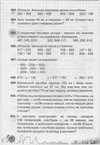 483. Обчисли. Виконай перевірку двома способами.
365 + 258 880-4 50 600-308 522+ 198
484. Урок триває 45 хв, а перерва — 20 хв. Скільки часу
тривають урок і перерва разом?
485.3 поданими числами склади і запиши всі можливі
істинні рівності на додавання і віднімання.
467, 343, 810; 532, 649,117; 560, 250, 810.
486. Обчисли, записуючи числа у стовпчик.
417 + 235 8 89-2 67 7 0 9-2 69 187 + 25
736+ 126 854-268 470 + 235 800-439
487. Склади задачі за виразами:
• 6 0 0 -(2 0 0 + 350);
• (600 - 200) + 350;
• (6 00-35 0)+ 200.
488. 6 7 4 - у = 126 * + 437 = 742 2 -2 8 4 = 272
489. Міжміський автобус проїхав 155 км і йому зали­
шилося проїхати ще 87 км. Яку відстань має по­
долати автобус? Розв’яжи задачу, склавши рівняння.
490. У бібліотеці на першому стелажі стоїть 174 книжки, на
другому — на 65 книжок менше, ніж на першому, а на
третьому — на 96 книжок менше, ніж на перших двох
стелажах разом. Скільки книжок стоїть на третьому
стелажі?
491. У магазині електроніки за місяць продали
156 телевізорів, ноутбуків — на 58 менше, ніж
телевізорів, а мобільних телефонів — на 6 6 більше,
ніж телевізорів і ноутбуків разом. Скільки мобільних
телефонів продали за місяць у магазині?
 