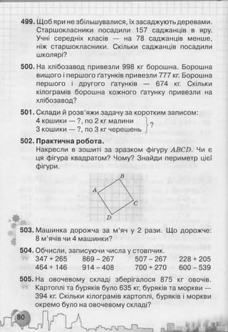 499. Щоб яри не збільшувалися, їх засаджують деревами.
Старшокласники посадили 157 саджанців в яру.
Учні середніх класів — на 78 саджанців менше,
ніж старшокласники. Скільки саджанців посадили
школярі?
500. На хлібозавод привезли 998 кг борошна. Борошна
вищого і першого Гатунків привезли 777 кг. Борошна
першого і другого Гатунків — 674 кг. Скільки
кілограмів борошна кожного ґатунку привезли на
хлібозавод?
501. Склади й розв’яжи задачу за коротким записом:
4 кошики — ?, по 2 кг малини
З кошики — ?, по 3 кг черешень
502. Практична робота.
Накресли в зошиті за зразком фігуру ABCD. Чи є
ця фігура квадратом? Чому? Знайди периметр цієї
фігури.
в
9
D
Щ
т
503. Машинка дорожча за м’яч у 2 рази. Що дорожче:
8 м’ячів чи 4 машинки?
504. Обчисли, записуючи числа у стовпчик.
347 + 265 869-2 67 5 07-2 67 228 + 205
464+ 146 914-4 08 700 + 270 600-539
505. На овочевому складі зберігалося 875 кг овочів.
Картоплі та буряків було 635 кг, буряків та моркви —
394 кг. Скільки кілограмів картоплі, буряків і моркви
окремо було на овочевому складі?
 