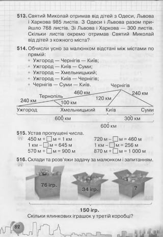 513. Святий Миколай отримав від дітей з Одеси, Львова
і Харкова 985 листів. З Одеси і Львова разом при­
йшло 768 листів. Зі Львова і Харкова — 300 листів.
Скільки листів окремо отримав Святий Миколай
від дітей з кожного міста?
514. Обчисли усно за малюнком відстані між містами по
прямій:
Ужгород — Чернігів — Київ;
• Ужгород — Київ — Суми;
• Ужгород — Хмельницький;
• Ужгород — Київ — Чернігів;
• Чернігів — Суми — Київ. Чернігів
Ужгород Хмельницький Київ Суми
600 км 300 км
V
________________ ________________ і
600 км
515. Устав пропущені числа.
450 м + Щ м = 1 км 720 м - □ м = 460 м
1 км - □ м = 645 м 1 км - П м = 256 м
570 м + □ м = 900 м 870 м + □ м = 1 000 м
516. Склади та розв’яжи задачу за малюнком і запитанням.
150 ігр.
Скільки ялинкових іграшок у третій коробці?
 