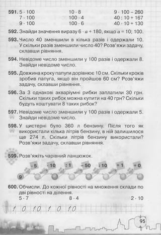 591.5-100 10-8 9 - 1 0 0 - 2 6 0
7-100 100-4 40 :1 0 + 167
9-100 100-6 40-10 + 130
592. Знайди значення виразу 6 ■а + 180, якщо а = 10; 100.
593. Число 40 зменшили в кілька разів і одержали 10.
У скільки разів зменшили число 40? Розв’яжи задачу,
склавши рівняння.
594. Невідоме число зменшили у 100 разів і одержали 8 .
Знайди невідоме число.
595. Довжина кроку папуги дорівнює 10 см. Скільки кроків
зробив папуга, якщо він пройшов 60 см? Розв’яжи
задачу, склавши рівняння.
596.3а 3 однакові акваріумні рибки заплатили ЗО грн.
Скільки таких рибок можна купити на 40 грн? Скільки
будуть коштувати 8 таких рибок?
597. Невідоме число зменшили у 100 разів і одержали 5.
Знайди невідоме число.
598. У цистерні було 360 л бензину. Після того як
використали кілька літрів бензину, в ній залишилося
ще 274 л. Скільки літрів бензину використали?
Розв’яжи задачу, склавши рівняння.
599. Розв’яжіть чарівний ланцюжок.
■5 -10 : 1 -5 0 : 10 +1 +0
• . • •
о
600. Обчисли. До кожної рівності на множення склади по
дві рівності наділення.
5 -7 8 -4 2 -Ю
і 0 1 0 1 0 1 0
 