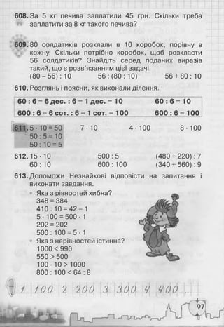 608.3а 5 кг печива заплатили 45 грн. Скільки треба
заплатити за 8 кг такого печива?
609.80 солдатиків розклали в 10 коробок, порівну в
кожну. Скільки потрібно коробок, щоб розкласти
56 солдатиків? Знайдіть серед поданих виразів
такий, що є розв’язанням цієї задачі.
(8 0 -5 6 ): 10 56: (80: 10) 56 + 80:10
610. Розглянь і поясни, як виконали ділення.
6 0 :6 = 6 дес. : 6 = 1 дес. = 10 60: 6 = 10
6 0 0 :6 = 6 с о т.: 6 = 1 сот. = 100 600 : 6 = 100
7 -Ю 4-100 8-100
500:5 (480 + 220): 7
600: 100 (340+ 560): 9
613. Допоможи Незнайкові відповісти на запитання і
виконати завдання.
• Яка з рівностей хибна?
348 = 384
410 : 10 = 4 2 - 1
5- 100 = 500- 1
202 = 202
500: 100 = 5-1
• Яка з нерівностей істинна?
1000 <990
550 > 500
1 0 0 - 1 0 > 1 0 0 0
800: 1 0 0 < 6 4 : 8
611.5- 1 0 = 50
50 : 5 = 1 0
50 : 1 0 = 5
612.15 • 10
60 : 1 0
щ
Ш
Ш
И
Ш
Я
 