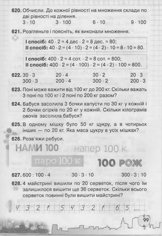 -1 І 1 І М і ........
620. Обчисли. До кожної рівності на множення склади по
дві рівності наділення.
3 - Ю 3-100 6 - Ю 9-100
621. Розгляньте і поясніть, як виконали множення.
I спосіб: 40 ■2 = 4 дес -2 = 8 дес. = 80;
II спосіб: 40 ■2 = (4 ■10) ■2 = (4 ■2) ■10 = 8- 10 = 80.
I спосіб: 400 -2 = 4 сот. -2 = 8 сот. = 800;
II спосіб: 400 •2 = (4 ■100) ■2 = (4 ■2) • 100 = 800.
622.30-3
300-3
20-4
200-4
30-2
300-2
20-3
200-3
623. Поні може важити від 100 кгдо 200 кг. Скільки важать
З поні по 1 0 0 кг і 2 поні по 2 0 0 кг разом?
624. Бабуся засолила 3 бочки капусти по ЗО кг у кожній і
2 бочки огірків по 20 кг у кожній. Скільки кілограмів
овочів засолила бабуся?
625. В одному мішку було 50 кг цукру, а в чотирьох
інших — по 20 кг. Яка маса цукру в усіх мішках?
626. Розв’яжи ребуси.
* НАМИ 100 напер 100 І
ІОО РОЖ
627.600: 100-4 30-3-10 300-3: 10
628.4 майстрині вишили по 2 0 серветок, після чого їм
залишилося вишити ще 36 серветок. Скільки всього
серветок повинні були вишити майстрині?
° Ш 3 2 / 5 4 3 2 6 5
 