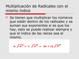 Multiplicación de Radicales con el
mismo índice
 Se tienen que multiplicar los números
que están dentro de los radícales y se
suman sus exponentes si es que los
hay, esto se puede realizar siempre y
que el índice de las raíces sea el
mismo.
 