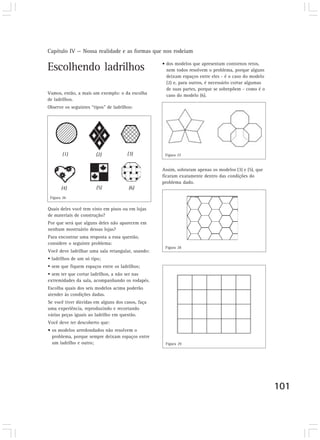 Capítulo IV — Nossa realidade e as formas que nos rodeiam

                                                   • dos modelos que apresentam contornos retos,
Escolhendo ladrilhos                                 nem todos resolvem o problema, porque alguns
                                                     deixam espaços entre eles - é o caso do modelo
                                                     (2) e, para outros, é necessário cortar algumas
                                                     de suas partes, porque se sobrepõem - como é o
Vamos, então, a mais um exemplo: o da escolha        caso do modelo (6).
de ladrilhos.
Observe os seguintes “tipos” de ladrilhos:




       (1)             (2)             (3)          Figura 27


                                                   Assim, sobraram apenas os modelos (3) e (5), que
                                                   ficaram exatamente dentro das condições do
                                                   problema dado.
       (4)             (5)              (6)
 Figura 26

Quais deles você tem visto em pisos ou em lojas
de materiais de construção?
Por que será que alguns deles não aparecem em
nenhum mostruário dessas lojas?
Para encontrar uma resposta a essa questão,
considere o seguinte problema:
                                                    Figura 28
Você deve ladrilhar uma sala retangular, usando:
  ladrilhos de um só tipo;
  sem que fiquem espaços entre os ladrilhos;
  sem ter que cortar ladrilhos, a não ser nas
extremidades da sala, acompanhando os rodapés.
Escolha quais dos seis modelos acima poderão
atender às condições dadas.
Se você tiver dúvidas em alguns dos casos, faça
uma experiência, reproduzindo e recortando
várias peças iguais ao ladrilho em questão.
Você deve ter descoberto que:
• os modelos arredondados não resolvem o
  problema, porque sempre deixam espaços entre
  um ladrilho e outro;                              Figura 29




                                                                                                       101
 