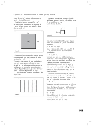 Capítulo IV — Nossa realidade e as formas que nos rodeiam

Como “destrinchar” todos os dados contidos na       • O próximo passo é saber quantas caixas de
tabela e fazer a tal compra?                        ladrilhos deveremos comprar: cada ladrilho mede
                                        2
• Em primeiro lugar: o que significa 1 m ?          40 cm por 40 cm, ou seja:
                                                                          2
Se desenharmos, em um piso, um quadrado de          0,4 m . 0,4 m = 0,16m .
1 metro de lado, teremos uma superfície desse
                  2
piso que mede 1m .
                                                                              0,4m

                                                                       0,4m
                      1m
                                                     Figura 34




                      1m2            1m             Cada caixa contém 15 ladrilhos, o que dá para
                                                                                   2
                                                    cobrir uma superfície de 2,40 m . Descobrimos
                                                    isso assim:
                                                                2        2
                                                    15 . 0,16 m = 2,40 m
                                                    Como será necessário cobrir uma superfície de
                                                         2
 Figura 32                                          12 m , devemos calcular de quantas caixas
                                                    precisaremos:
                                                         2         2
• Em segundo lugar: como saber quantos metros       12 m : 2,40 m = 5
quadrados mede uma sala retangular de lados         Isso quer dizer que, para ladrilhar a sala, são
medindo 3m e 4m?                                    necessárias 5 caixas. Não podemos esquecer que
Vamos desenhar, no piso da sala, quadrados de       em toda obra existe uma perda de material, isto
  2                                                 é, alguns ladrilhos se quebram ao serem
1m , para contar quantos cabem nesse piso.
                                                    manuseados ou recortados para os cantos e,
No lado de 3 m, podemos acomodar os lados de 3
                                                    então, você precisará comprar alguns ladrilhos a
quadrados e, no lado de 4m, acomodamos os
                                                    mais para repor as possíveis perdas. É comum
lados de 4 quadrados; assim, podemos dizer que
                                                    comprar-se, aproximadamente, 10% a mais do
temos 3 fileiras de 4 quadrados, ou seja:
                                                    que o necessário.
3 . 4 = 12 quadrados, o que nos indica que a sala
           2                                        • Finalmente, calculemos o preço da compra:
mede 12m .
                                                    Necessitamos comprar 5 caixas de ladrilhos e
                                                    cada uma contém 15 unidades, o que nos dá um
                                                    total de 75 ladrilhos. Calculamos assim:
                                                    5 . 15 = 75
                                                    Calculando 10% desse total, teremos:
                                                    Como não é possível comprar 7 ladrilhos e meio,
                                                    acrescentaremos 8 ladrilhos no total calculado
                                                    anteriormente:
                                                    75 + 8 = 83
 Figura 33
                                                    Cada unidade custa R$ 1,20, o que nos permite
                                                    calcular: 83 . 1,20 = 99,60.
                                                    Então, o preço total será R$ 99,60.




                                                                                                       105
 