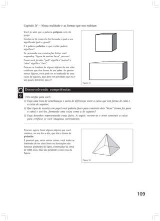 Capítulo IV — Nossa realidade e as formas que nos rodeiam

    Você já sabe que a palavra polígono vem do
    grego.
    Lembra-se de como ela foi formada e qual o seu
    significado (poli + gono)?
    E a palavra poliedro, o que, então, poderá
    significar?
    Se, pensando nas construções feitas, você
    respondeu “figura de muitas faces”, acertou!
    Como você já sabe, “poli” significa “muitos” e
    “edro” significa “face”.
    Procure se lembrar de alguns objetos da sua vida
    cotidiana que têm forma de um cubo. Ao pensar
    nessas figuras, você pode ter se lembrado de uma
    caixa de sapatos, mas deve ter percebido que ela é
    um pouco diferente, não é?
                                                         Figura 41
        Desenvolvendo competências
     Desenvolvendo competências
9    Três tarefas para você:
    1) Faça uma lista de semelhanças e outra de diferenças entre a caixa que tem forma de cubo e
       a caixa de sapatos;
    2) Que tipos de recortes em papel você poderia fazer para construir dois “bicos” (como fez para
       o cubo) e uni-los, formando uma caixa como a de sapatos?
    3) Faça desenhos representando essas faces. A seguir, recorte-os e tente construir a caixa
       para verificar se você imaginou corretamente.



    Procure, agora, listar alguns objetos que você
    conhece, no seu dia-a-dia, que têm a forma de
    pirâmide.
    É possível que, entre outras coisas, você tenha se
    lembrado de ter visto fotos ou ilustrações das
    famosas pirâmides do Egito, construídas há cerca
    de 5000 anos. Elas são pirâmides como essa da
    figura.
     Desenvolvendo competências
                                                         Figura 42




                                                                                                      109
 