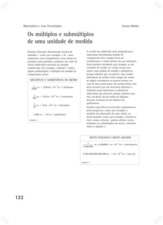 Matemática e suas Tecnologias                                                             Ensino Médio


      Os múltiplos e submúltiplos
      de uma unidade de medida
      Quando utilizamos determinado sistema de            A escolha da subdivisão mais adequada para
      unidades — como, por exemplo, o SI — para           representar determinada medida de
      representar certo comprimento, certa massa ou       comprimento deve sempre levar em
      qualquer outra grandeza, podemos nos valer de       consideração o caráter prático da sua utilização.
      várias subdivisões decimais da unidade              Seria bastante incômodo, por exemplo, se um
      estabelecida. Por exemplo, o Quadro 1 indica        vendedor de tecidos no varejo tivesse que
      alguns submúltiplos e múltiplos da unidade de       tomar como padrão de medida o quilômetro,
      comprimento metro:                                  porque sabemos que, na prática, suas vendas
                                                          individuais de tecidos serão sempre da ordem
        MÚLTIPLOS E SUBMÚTIPLOS DO METRO                  de alguns centímetros ou poucos metros, no
                                                          caso de uma venda maior. Da mesma forma, não
                                                          seria razoável que um motorista utilizasse o
                                                          milímetro para representar as distâncias
                                                          rodoviárias que percorre, porque sabemos que
                                                          elas, em geral, são da ordem de algumas
                                                          dezenas, centenas ou até milhares de
                                                          quilômetros.
                                                          Estudos específicos envolvendo comprimentos
                                                          muito pequenos, como, por exemplo, a
                                                          medição das dimensões de uma célula, ou
                                                          muito grandes, como, por exemplo, a distância
        Quadro 1                                          entre corpos celestes, podem utilizar outros
                                                          múltiplos ou submúltiplos do metro, conforme
                                                          indica o Quadro 2.



                                                             MUITO PEQUENO E MUITO GRANDE




                                                      Quadro 2




122
 