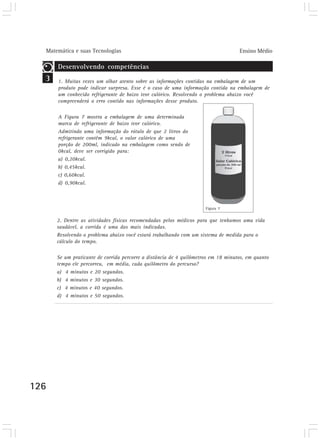 Matemática e suas Tecnologias                                                    Ensino Médio

      Desenvolvendo competências
  3   1. Muitas vezes um olhar atento sobre as informações contidas na embalagem de um
      produto pode indicar surpresa. Esse é o caso de uma informação contida na embalagem de
      um conhecido refrigerante de baixo teor calórico. Resolvendo o problema abaixo você
      compreenderá o erro contido nas informações desse produto.

      A Figura 7 mostra a embalagem de uma determinada
      marca de refrigerante de baixo teor calórico.
      Admitindo uma informação do rótulo de que 2 litros do
      refrigerante contêm 9kcal, o valor calórico de uma
      porção de 200ml, indicado na embalagem como sendo de
      0kcal, deve ser corrigido para:
      a) 0,20kcal.
      b) 0,45kcal.
      c) 0,60kcal.
      d) 0,90kcal.



                                                                     Figura 7


      2. Dentre as atividades físicas recomendadas pelos médicos para que tenhamos uma vida
      saudável, a corrida é uma das mais indicadas.
      Resolvendo o problema abaixo você estará trabalhando com um sistema de medida para o
      cálculo do tempo.

      Se um praticante de corrida percorre a distância de 4 quilômetros em 18 minutos, em quanto
      tempo ele percorreu, em média, cada quilômetro do percurso?
      a) 4 minutos e 20 segundos.
      b) 4 minutos e 30 segundos.
      c) 4 minutos e 40 segundos.
      d) 4 minutos e 50 segundos.




126
 