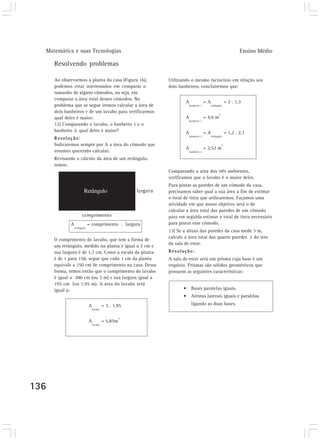 Matemática e suas Tecnologias                                                                             Ensino Médio

      Resolvendo problemas

      Ao observarmos a planta da casa (Figura 16),       Utilizando o mesmo raciocínio em relação aos
      podemos estar interessados em comparar o           dois banheiros, concluiremos que:
      tamanho de alguns cômodos, ou seja, em
      comparar a área total desses cômodos. No
                                                                 A               =A                 = 2 . 1,3
      problema que se segue iremos calcular a área de               banheiro 1        retângulo

      dois banheiros e de um lavabo para verificarmos
                                                                                            2
      qual deles é maior:                                        A               = 4,6 m
                                                                    banheiro 1
      12) Comparando o lavabo, o banheiro 1 e o
      banheiro 2, qual deles é maior?                            A               =A                 = 1,2 . 2,1
                                                                    banheiro 2        retângulo
      Resolução:
      Indicaremos sempre por A a área do cômodo que                                             2
                                                                 A               = 2,52 m
      estamos querendo calcular.                                    banheiro 2

      Revisando o cálculo da área de um retângulo,
      temos:
                                                         Comparando a área dos três ambientes,
                                                         verificamos que o lavabo é o maior deles.
                                                         Para pintar as paredes de um cômodo da casa,
                      Retângulo                          precisamos saber qual a sua área a fim de estimar
                                                         o total de tinta que utilizaremos. Façamos uma
                                                         atividade em que nosso objetivo será o de
                                                         calcular a área total das paredes de um cômodo
                                                         para em seguida estimar o total de tinta necessário
             A             = comprimento . largura       para pintar esse cômodo.
               retângulo
                                                         13) Se a altura das paredes da casa mede 3 m,
                                                         calcule a área total das quatro paredes e do teto
      O comprimento do lavabo, que tem a forma de
                                                         da sala de estar.
      um retângulo, medido na planta é igual a 2 cm e
      sua largura é de 1,3 cm. Como a escala da planta   Resolução:
      é de 1 para 150, segue que cada 1 cm da planta     A sala de estar será um prisma cuja base é um
      equivale a 150 cm de comprimento na casa. Dessa    trapézio. Prismas são sólidos geométricos que
      forma, temos então que o comprimento do lavabo     possuem as seguintes características:
      é igual a 300 cm (ou 3 m) e sua largura igual a
      195 cm (ou 1,95 m). A área do lavabo será
      igual a:                                                  •    Bases paralelas iguais.
                                                                •    Arestas laterais iguais e paralelas
                           A          = 3 . 1,95                     ligando as duas bases.
                             lavabo


                                                2
                           A          = 5,85m
                             lavabo




136
 