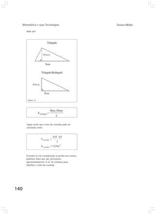 Matemática e suas Tecnologias                          Ensino Médio

      dada por:



                         Triângulo




                    Triângulo Retângulo




       Figura 22




      Segue então que a área da varanda pode ser
      calculada como:




      Levando-se em consideração as perdas nos cantos,
      podemos dizer que são necessários
                              2
      aproximadamente 12 m de cerâmica para
      ladrilhar o chão da varanda.




140
 