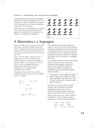 Capítulo I — A Matemática: uma construção da humanidade
O caçador poderia pensar de um modo semelhante,
para resolver o problema, agrupando suas 22 aves
em grupos de 2; agora, as pedrinhas seriam peixes:
3 para cada grupo de aves. Contanto as pedrinhas,
ele descobre que são 33 peixes!
Assim como esse, outros problemas que o homem
tem resolvido em seu cotidiano deram grande
impulso ao conhecimento da humanidade e, em
particular, ao conhecimento matemático.
                                                     Figura 3



A Matemática e a linguagem
Tanto o pescador como o caçador pensaram de          Esses símbolos que atualmente combinamos e
um modo até bastante sofisticado. Entretanto,        usamos de um modo conveniente para registrar a
talvez a estratégia que utilizaram para resolver     resolução do problema dos peixes fazem parte de
a questão da troca já não fosse tão eficiente se     uma linguagem escrita que foi sendo construída,
tivessem que decidir quantos peixes trocar por       à medida que as idéias e conceitos matemáticos
560 aves!                                            foram sendo descobertos, elaborados e aplicados
Com o correr do tempo, o homem passou a              pelo homem em outras situações: é a linguagem
produzir mais e a ter um estoque do que              matemática.
produzia (superávit), além da necessidade do         Essa linguagem, quando é escrita, utiliza símbolos
consumo próprio e de seu grupo. Com isso, as         próprios e universais, o que permite uma
idéias e técnicas matemáticas foram se               comunicação que ultrapassa fronteiras das
aperfeiçoando, para poder resolver os                diversas línguas. Entretanto, quando nos
problemas que envolviam grandes                      comunicamos oralmente, utilizando essa
quantidades, por exemplo.                            linguagem, lançamos mão da língua materna.
É bem possível que você tenha resolvido o            Veja um exemplo:
problema dos peixes de um modo mais rápido,
                                                         Um freguês de uma padaria compra,
como por exemplo:
                                                         todos os dias, leite a R$1,10 o litro e
                                                         alguns pãezinhos a R$ 0,20 cada. Como
                                                         se pode representar a despesa dessa
        22 2                 11 . 3 = 33
                                                         pessoa num dia?
        00 11
                       ou                            A situação acima, descrita em nossa língua
                   2                                 materna, pode ser registrada por meio da
                            22
                   3
                       = x                           linguagem matemática, que favorece a
                                                     representação da despesa desse freguês para
                      .                              qualquer quantidade de pães que ele compre.
           então x = 3 22 = 33                       Podemos representar por n o número de pães e
                      2
                                                     por f(n) (lê-se “f de n”) a despesa. Assim, a
                                                     despesa pode ser representada pela igualdade:

                                                                 f (n) =    1,10 + 0,20 . n
                                                                Despesa    Despesa       Despesa
                                                                total      com o leite   com os pães




                                                                                                          13
 