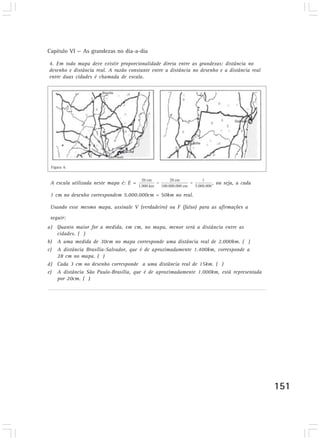 Capítulo VI — As grandezas no dia-a-dia

4. Em todo mapa deve existir proporcionalidade direta entre as grandezas: distância no
desenho e distância real. A razão constante entre a distância no desenho e a distância real
entre duas cidades é chamada de escala.
Desenvolvendo competências




 4. Em todo mapa deve existir proporcionalidade direta entre as
 grandezas: distância no desenho e distância real. A razão constante
 entre a distância no desenho e a distância real entre duas cidades é
 Figura 6
 chamada de escala.
 A escala utilizada neste mapa é: E =                                 , ou seja, a cada

 1 cm no desenho correspondem 5.000.000cm = 50km no real.

 Usando esse mesmo mapa, assinale V (verdadeiro) ou F (falso) para as afirmações a
 seguir:
a) Quanto maior for a medida, em cm, no mapa, menor será a distância entre as
   cidades. ( )
b) A uma medida de 30cm no mapa corresponde uma distância real de 2.000km. ( )
c) A distância Brasília-Salvador, que é de aproximadamente 1.400km, corresponde a
   28 cm no mapa. ( )
d) Cada 3 cm no desenho corresponde a uma distância real de 15km. ( )
e) A distância São Paulo-Brasília, que é de aproximadamente 1.000km, está representada
   por 20cm. ( )




                                                                                              151
 
