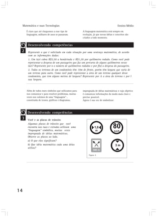 Matemática e suas Tecnologias                                                           Ensino Médio
        É claro que até chegarmos a esse tipo de           A linguagem matemática está sempre em
        linguagem, milhares de anos se passaram.           evolução, já que novas idéias e conceitos são
                                                           criados a todo momento.


         Desenvolvendo competências
 2       Represente o que é solicitado em cada situação por uma sentença matemática, de acordo
         com as informações dadas:
         1. Um táxi cobra R$3,50 a bandeirada e R$1,20 por quilômetro rodado. Como você pode
         representar a despesa de um passageiro que faz um percurso de alguns quilômetros nesse
         táxi? Represente por n o número de quilômetros rodados e por f(n) a despesa do passageiro.
         2. Todos os terrenos de um condomínio têm 10m de frente, porém têm largura que varia de
         um terreno para outro. Como você pode representar a área de um terreno qualquer desse
         condomínio, que tem alguns metros de largura? Represente por A a área do terreno e por l
         sua largura.



        Além de todos esses símbolos que utilizamos para   impregnada de idéias matemáticas e cujo objetivo
        nos comunicar e para resolver problemas, muitas    é comunicar informações do modo mais claro e
        vezes nos valemos de uma “linguagem” ,             preciso possível.
        constituída de ícones, gráficos e diagramas,       Agora é sua vez de simbolizar:




         Desenvolvendo competências
 3       Você e as placas de trânsito
         Algumas placas de trânsito que você
         encontra nas ruas e estradas utilizam uma
         “linguagem” simbólica, muitas vezes
         impregnada de idéias matemáticas.
         Observe as placas ao lado.
         a) O que elas significam?
         b) Que idéia matemática cada uma delas
         utiliza?

                                                                 Figura 4




14
 