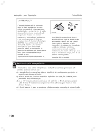 Matemática e suas Tecnologias                                                          Ensino Médio


         AUTOMEDICAÇÃO

        É bastante freqüente entre os brasileiros o
        hábito de tomar medicamentos por conta
        própria, por sugestão de amigos ou pessoas
        não habilitadas a receitar. Na área de saúde,
        esse procedimento chama-se automedicação –      Figura 9

        que quer dizer “medicar a si mesmo”.
        Atualmente, a intoxicação por medicamentos      Saúde (OMS) e do Ministério da Saúde, o
        é uma ocorrência comum. Em 1998, por            mercado brasileiro dispõe de mais de 32 mil
        exemplo, o Centro de Assistência Toxicológica   medicamentos – motivo pelo qual o Brasil
        (CEATOX), órgão da Universidade de São          situa-se em sexto lugar entre os países
        Paulo (USP), registrou 3.211 casos de           consumidores de medicamentos, respondendo
        intoxicação, dos quais cerca de 40%             por R$ 14,3 bilhões dos 529 bilhões
        provocados por uso de medicamentos. Os          movimentados no mercado mundial de
        farmacêuticos consideram que grande parcela     medicamentos. No entanto, sabe-se que, para
        desses casos resulta da automedicação           tratar as mais diversas doenças, cerca de 420
        praticada no país.                              produtos seriam suficientes.
        Segundo dados da Organização Mundial da
                                                        Adaptado de www.nib.unicamp.br




        Desenvolvendo competências
  10     Analisando o texto acima, interpretando e avaliando as variações percentuais nele
        contidas, podemos concluir que:
       a) o mercado brasileiro possui um número insuficiente de medicamentos para tratar as
          mais diversas doenças existentes.
       b) mais da metade dos casos de intoxicação registrados em 1998 pelo CEATOX foram
          provocados pela automedicação.
       c) se os 420 produtos estiverem entre os 32 mil existentes no Brasil, aproximadamente
          1,3% do total de medicamentos disponíveis seriam suficientes para tratar as mais
          diversas doenças.
       d) o Brasil ocupa o 6o lugar no mundo em relação aos casos registrados de automedicação.




160
 