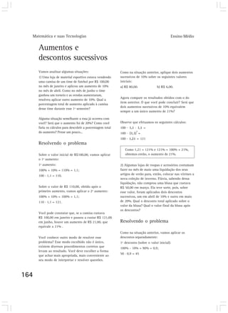 Matemática e suas Tecnologias                                                                 Ensino Médio


      Aumentos e
      descontos sucessivos
      Vamos analisar algumas situações:                      Como na situação anterior, aplique dois aumentos
      1) Uma loja de material esportivo estava vendendo      sucessivos de 10% sobre os seguintes valores
      uma camisa de um time de futebol por R$ 100,00         iniciais:
      no mês de janeiro e aplicou um aumento de 10%          a) R$ 80,00.              b) R$ 6,00.
      no mês de abril. Como no mês de junho o time
      ganhou um torneio e as vendas aumentaram,
                                                             Agora compare os resultados obtidos com o do
      resolveu aplicar outro aumento de 10%. Qual a
                                                             item anterior. O que você pode concluir? Será que
      porcentagem total de aumento aplicado à camisa
                                                             dois aumentos sucessivos de 10% equivalem
      desse time durante esse 1º semestre?
                                                             sempre a um único aumento de 21%?

      Alguma situação semelhante a essa já ocorreu com
      você? Será que o aumento foi de 20%? Como você         Observe que efetuamos os seguintes cálculos:
      faria os cálculos para descobrir a porcentagem total   100 . 1,1 . 1,1 =
                                                                        2
      do aumento? Pense um pouco...                          100 . (1,1) =
                                                             100 . 1,21 = 121
      Resolvendo o problema
                                                                Como 1,21 = 121% e 121% = 100% + 21%,
      Sobre o valor inicial de R$100,00, vamos aplicar          obtemos então, o aumento de 21%.
      o 1º aumento:
      1º aumento:                                            2) Algumas lojas de roupas e acessórios costumam
      100% + 10% = 110% = 1,1;                               fazer no mês de maio uma liquidação dos seus
      100 . 1,1 = 110.                                       artigos de verão para, então, colocar nas vitrines a
                                                             nova coleção de inverno. Flávia, sabendo dessa
                                                             liquidação, não comprou uma blusa que custava
      Sobre o valor de R$ 110,00, obtido após o              R$ 50,00 em março. Ela teve sorte, pois, sobre
      primeiro aumento, vamos aplicar o 2º aumento:          esse valor, foram aplicados dois descontos
      100% + 10% = 100% = 1,1;                               sucessivos, um em abril de 10% e outro em maio
      110 . 1,1 = 121.                                       de 20%. Qual o desconto total aplicado sobre o
                                                             valor da blusa? Qual o valor final da blusa após
                                                             os descontos?
      Você pode constatar que, se a camisa custava
      R$ 100,00 em janeiro e passou a custar R$ 121,00
      em junho, houve um aumento de R$ 21,00, que            Resolvendo o problema
      equivale a 21% .
                                                             Como na situação anterior, vamos aplicar os
      Você conhece outro modo de resolver esse               descontos separadamente:
      problema? Esse modo escolhido não é único,             1º desconto (sobre o valor inicial):
      existem diversos procedimentos corretos que            100% - 10% = 90% = 0,9;
      levam ao resultado. Você deve escolher a forma
                                                             50 . 0,9 = 45
      que achar mais apropriada, mais conveniente ao
      seu modo de interpretar e resolver questões.



164
 