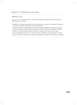 Capítulo VII — A Matemática por trás dos fatos


 ORIENTAÇÃO     FINAL

 Para saber se você compreendeu bem o que está apresentado neste capítulo, verifique se está apto a
 demonstrar que é capaz de:

 • Identificar e interpretar representações analíticas de processos naturais ou da produção tecnológica e
   de figuras geométricas como pontos, retas e circunferências.
 • Interpretar ou aplicar modelos analíticos, envolvendo equações algébricas, inequações ou sistemas
   lineares, objetivando a compreensão de fenômenos naturais ou processos de produção tecnológica.
 • Modelar e resolver problemas utilizando equações e inequações com uma ou mais variáveis.
 • Utilizar modelagem analítica como recurso importante na elaboração de argumentação consistente.
 • Avaliar, com auxílio de ferramentas analíticas, a adequação de propostas de intervenção na realidade.




                                                                                                            195
 