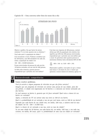 Capítulo IX — Uma conversa sobre fatos do nosso dia-a-dia




     Figura 4


    Observe o gráfico. Em que bairro há menos             Com base nas respostas de 400 pessoas, o jornal
    otimistas ? E, no total, quantos são os otimistas ?   afirma que 60% da população está otimista. Isto
    Você sabe qual é a população da cidade ?              significa que 60% das 400 pessoas entrevistadas
                                                          responderam que o próximo ano será melhor que
    Leia novamente o texto. Podemos considerar que
                                                          o atual. Se quisermos saber quantas pessoas se
    há 100 bairros, com 400 moradores em cada um,
                                                          mostraram otimistas, basta calcularmos 60% de 400:
    então, a população da cidade é de
    100 . 400 = 40.000 habitantes.                            . 400 = 240 ou 0,60 . 400 = 240.
    Foram entrevistadas 40 pessoas de cada um dos
    10 bairros sorteados, em um total de 400 pessoas.     Observando o gráfico, você pode ver que a coluna
    Se 60% estão otimistas, quantas pessoas               mais baixa é a do bairro D, este é o bairro que
    responderam que o próximo ano será melhor?            apresenta o menor número de otimistas, apenas 10.



     Desenvolvendo competências
2    Vamos resolver problemas.
     Você já assistiu a algum programa de televisão em que são feitos sorteios?
     Imagine que um programa de televisão vai sortear uma pessoa de sua cidade, para dar
     um prêmio. A cidade está organizada em 50 bairros e a emissora vai iniciar sorteando um
     dos bairros.
     Se você morasse no bairro A, gostaria que ele fosse sorteado? Qual seria a chance de seu
     bairro ser sorteado?
     Agora, a emissora de TV vai sortear uma rua entre as 500 de seu bairro.
     Qual é a probabilidade de ser sorteada a rua em que você mora, entre as 500 de seu bairro?
     Supondo que cada bairro de sua cidade tem, em média, 500 ruas, o número total de ruas
     da cidade é de 50 . 500 = 25.000 ruas.
     Qual é a chance de ser sorteada a sua rua, entre as ruas da cidade?
     Se em uma cidade há 50 bairros, em cada bairro há, em média, 500 ruas, e em cada rua
     existem, em média, 80 casas, qual é a probabilidade de uma casa da cidade ser sorteada?



                                                                                                               225
 