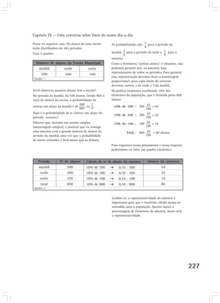 Capítulo IX — Uma conversa sobre fatos do nosso dia-a-dia

Pense no seguinte caso. Os alunos de uma escola     As probabilidades são     para o período da
estão distribuídos em três períodos.
Veja o quadro:                                      manhã,     para o período da tarde e     para o
                                                    noturno.
  Número de alunos da Escola Municipal              Como o fenômeno “sortear alunos” é aleatório, não
   manhã      Professor X
                 tarde        noite                 podemos garantir que, na amostra, haja
                                                    representantes de todos os períodos. Para garantir
     500              200              100
                                                    essa representação devemos fazer a amostragem
 Quadro 1
                                                    proporcional: para cada aluno do noturno
                                                    devemos sortear 2 da tarde e 5 da manhã.
Você observou quantos alunos tem a escola?          Na prática estaremos escolhendo 10% dos
No período da manhã, há 500 alunos. Sendo 800 o     elementos da população, que é formada pelos 800
total de alunos da escola, a probabilidade de       alunos:

sortear um aluno da manhã é de     , ou .             10% de 500 :               = 50
Qual é a probabilidade de se sortear um aluno do
                                                      10% de 200 :               = 20
período noturno?
Observe que, fazendo um sorteio simples               10% de 100 :               = 10
(amostragem simples), é possível que eu consiga
uma amostra com a grande maioria de alunos do                  Total :           = 80 alunos
período da manhã, uma vez que a probabilidade
de serem sorteados é bem maior que as demais.
                                                    Para organizar nosso pensamento e nossa resposta
                                                    poderíamos ter feito um quadro estatístico.


   Período        Nº de alunos       Cálculo do nº de alunos da amostra      Alunos da amostra
    manhã              500          10% de 500           0,10 . 500                     50
     tarde             200          10% de 200           0,10 . 200                     20
     noite             100          10% de 100           0,10 . 100                     10
     total             800          10% de 800           0,10 . 800                     80
 Quadro 2


                                                    Lembre-se, a representatividade da amostra é
                                                    importante para que o resultado obtido possa ser
                                                    estendido para a população. Quanto maior a
                                                    porcentagem de elementos da amostra, maior será
                                                    a representatividade.




                                                                                                         227
 