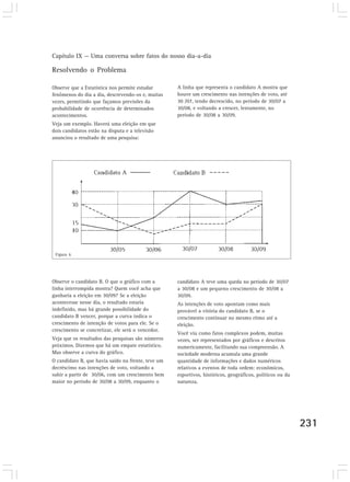 Capítulo IX — Uma conversa sobre fatos do nosso dia-a-dia

Resolvendo o Problema

Observe que a Estatística nos permite estudar       A linha que representa o candidato A mostra que
fenômenos do dia a dia, descrevendo-os e, muitas    houve um crescimento nas intenções de voto, até
vezes, permitindo que façamos previsões da          30 /07, tendo decrescido, no período de 30/07 a
probabilidade de ocorrência de determinados         30/08, e voltando a crescer, lentamente, no
acontecimentos.                                     período de 30/08 a 30/09.
Veja um exemplo. Haverá uma eleição em que
dois candidatos estão na disputa e a televisão
anunciou o resultado de uma pesquisa:




 Figura 6




Observe o candidato B. O que o gráfico com a        candidato A teve uma queda no período de 30/07
linha interrompida mostra? Quem você acha que       a 30/08 e um pequeno crescimento de 30/08 a
ganharia a eleição em 30/09? Se a eleição           30/09.
acontecesse nesse dia, o resultado estaria          As intenções de voto apontam como mais
indefinido, mas há grande possibilidade do          provável a vitória do candidato B, se o
candidato B vencer, porque a curva indica o         crescimento continuar no mesmo ritmo até a
crescimento de intenção de votos para ele. Se o     eleição.
crescimento se concretizar, ele será o vencedor.
                                                    Você viu como fatos complexos podem, muitas
Veja que os resultados das pesquisas são números    vezes, ser representados por gráficos e descritos
próximos. Dizemos que há um empate estatístico.     numericamente, facilitando sua compreensão. A
Mas observe a curva do gráfico.                     sociedade moderna acumula uma grande
O candidato B, que havia saído na frente, teve um   quantidade de informações e dados numéricos
decréscimo nas intenções de voto, voltando a        relativos a eventos de toda ordem: econômicos,
subir a partir de 30/06, com um crescimento bem     esportivos, históricos, geográficos, políticos ou da
maior no período de 30/08 a 30/09, enquanto o       natureza.




                                                                                                           231
 