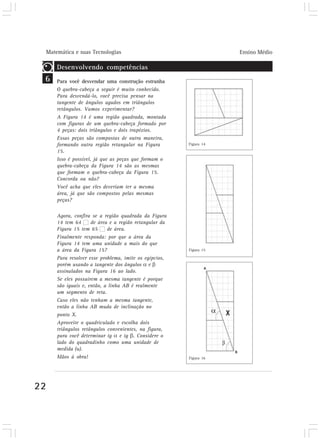 Matemática e suas Tecnologias                                     Ensino Médio

         Desenvolvendo competências
 6       Para você desvendar uma construção estranha
         O quebra-cabeça a seguir é muito conhecido.
         Para desvendá-lo, você precisa pensar na
         tangente de ângulos agudos em triângulos
         retângulos. Vamos experimentar?
         A Figura 14 é uma região quadrada, montada
         com figuras de um quebra-cabeça formado por
         4 peças: dois triângulos e dois trapézios.
         Essas peças são compostas de outra maneira,
         formando outra região retangular na Figura        Figura 14
         15.
         Isso é possível, já que as peças que formam o
         quebra-cabeça da Figura 14 são as mesmas
         que formam o quebra-cabeça da Figura 15.
         Concorda ou não?
         Você acha que eles deveriam ter a mesma
         área, já que são compostos pelas mesmas
         peças?

         Agora, confira se a região quadrada da Figura
         14 tem 64      de área e a região retangular da
         Figura 15 tem 65      de área.
         Finalmente responda: por que a área da
         Figura 14 tem uma unidade a mais do que
         a área da Figura 15?                              Figura 15

         Para resolver esse problema, imite os egípcios,
         porém usando a tangente dos ângulos e
         assinalados na Figura 16 ao lado.
         Se eles possuírem a mesma tangente é porque
         são iguais e, então, a linha AB é realmente
         um segmento de reta.
         Caso eles não tenham a mesma tangente,
         então a linha AB muda de inclinação no
         ponto X.
         Aproveite o quadriculado e escolha dois
         triângulos retângulos convenientes, na figura,
         para você determinar tg e tg . Considere o
         lado do quadradinho como uma unidade de
         medida (u).
         Mãos à obra!                                      Figura 16




22
 