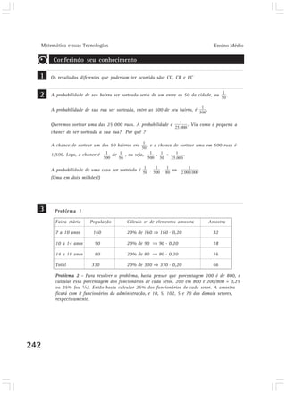 Matemática e suas Tecnologias                                                                 Ensino Médio

           Conferindo seu conhecimento

  1       Os resultados diferentes que poderiam ter ocorrido são: CC, CR e RC


  2       A probabilidade de seu bairro ser sorteado seria de um entre os 50 da cidade, ou                  .


          A probabilidade de sua rua ser sorteada, entre as 500 de seu bairro, é              .


          Queremos sortear uma das 25 000 ruas. A probabilidade é                    . Viu como é pequena a
          chance de ser sorteada a sua rua? Por quê ?

          A chance de sortear um dos 50 bairros era       , e a chance de sortear uma em 500 ruas é
          1/500. Logo, a chance é       de   , ou seja,        .        =        .


          A probabilidade de uma casa ser sorteada é       .        .       ou            .
          (Uma em dois milhões!)




  3        Problema 1

            Faixa etária    População         Cálculo nº de elementos amostra                     Amostra

            7 a 10 anos       160             20% de 160           160 . 0,20                       32

            10 a 14 anos       90             20% de 90            90 . 0,20                        18

            14 a 18 anos       80             20% de 80            80 . 0,20                        16

            Total            330              20% de 330           330 . 0,20                       66

            Problema 2 - Para resolver o problema, basta pensar que porcentagem 200 é de 800, e
            calcular essa porcentagem dos funcionários de cada setor. 200 em 800 é 200/800 = 0,25
            ou 25% (ou ¼). Então basta calcular 25% dos funcionários de cada setor. A amostra
            ficará com 8 funcionários da administração, e 10, 5, 102, 5 e 70 dos demais setores,
            respectivamente.




242
 