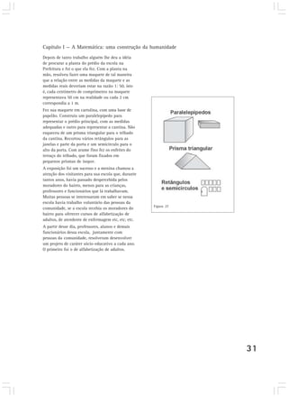 Capítulo I — A Matemática: uma construção da humanidade
Depois de tanto trabalho alguém lhe deu a idéia
de procurar a planta do prédio da escola na
Prefeitura e foi o que ela fez. Com a planta na
mão, resolveu fazer uma maquete de tal maneira
que a relação entre as medidas da maquete e as
medidas reais deveriam estar na razão 1: 50, isto
é, cada centímetro de comprimento na maquete
representava 50 cm na realidade ou cada 2 cm
correspondia a 1 m.
Fez sua maquete em cartolina, com uma base de
papelão. Construiu um paralelepípedo para
representar o prédio principal, com as medidas
adequadas e outro para representar a cantina. Não
esqueceu de um prisma triangular para o telhado
da cantina. Recortou vários retângulos para as
janelas e parte da porta e um semicírculo para o
alto da porta. Com arame fino fez os enfeites do
terraço do telhado, que foram fixados em
pequenos prismas de isopor.
A exposição foi um sucesso e a menina chamou a
atenção dos visitantes para sua escola que, durante
tantos anos, havia passado despercebida pelos
moradores do bairro, menos para as crianças,
professores e funcionários que lá trabalhavam.
Muitas pessoas se interessaram em saber se nessa
escola havia trabalho voluntário das pessoas da
                                                      Figura 27
comunidade, se a escola recebia os moradores do
bairro para oferecer cursos de alfabetização de
adultos, de atendente de enfermagem etc, etc, etc.
A partir desse dia, professores, alunos e demais
funcionários dessa escola, juntamente com
pessoas da comunidade, resolveram desenvolver
um projeto de caráter sócio-educativo a cada ano.
O primeiro foi o de alfabetização de adultos.




                                                                  31
 
