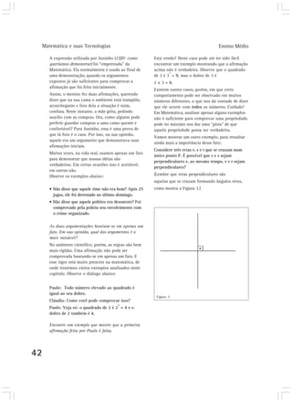 Matemática e suas Tecnologias                                                            Ensino Médio

        A expressão utilizada por Juninho (CQD- como         Está vendo? Neste caso pode até ter sido fácil
        queríamos demonstrar) foi “emprestada” da            encontrar um exemplo mostrando que a afirmação
        Matemática. Ela normalmente é usada ao final de      acima não é verdadeira. Observe que o quadrado
                                                                     2
        uma demonstração, quando os argumentos               de 3 é 3 = 9, mas o dobro de 3 é
        expostos já são suficientes para comprovar a         2 x 3 = 6.
        afirmação que foi feita inicialmente.
                                                             Existem outros casos, porém, em que certo
        Assim, o menino fez duas afirmações, querendo        comportamento pode ser observado em muitos
        dizer que na sua cama o ambiente está tranqüilo,     números diferentes, o que nos dá vontade de dizer
        aconchegante e fora dela a situação é ruim,          que ele ocorre com todos os números. Cuidado!
        confusa. Neste instante, a mãe grita, pedindo        Em Matemática, analisar apenas alguns exemplos
        auxílio com as compras. Ora, como alguém pode        não é suficiente para comprovar uma propriedade,
        preferir guardar compras a uma cama quente e         pode no máximo nos dar uma “pista” de que
        confortável? Para Juninho, essa é uma prova de       aquela propriedade possa ser verdadeira.
        que lá fora é o caos. Por isso, na sua opinião,
                                                             Vamos mostrar um outro exemplo, para ressaltar
        aquele era um argumento que demonstrava suas
                                                             ainda mais a importância desse fato:
        afirmações iniciais.
                                                             Considere três retas r, s e t que se cruzam num
        Muitas vezes, na vida real, usamos apenas um fato
                                                             único ponto P. É possível que r e s sejam
        para demonstrar que nossas idéias são
                                                             perpendiculares e, ao mesmo tempo, r e t sejam
        verdadeiras. Em certas ocasiões isso é aceitável,
                                                             perpendiculares?
        em outras não.
        Observe os exemplos abaixo:                          (Lembre que retas perpendiculares são
                                                             aquelas que se cruzam formando ângulos retos,
        • Não disse que aquele time não era bom? Após 25     como mostra a Figura 3.)
          jogos, ele foi derrotado no último domingo.
        • Não disse que aquele político era desonesto? Foi
          comprovado pela polícia seu envolvimento com
          o crime organizado.

        As duas argumentações baseiam-se em apenas um
        fato. Em sua opinião, qual dos argumentos é o
        mais razoável?
        No ambiente científico, porém, as regras são bem
        mais rígidas. Uma afirmação não pode ser
        comprovada baseando-se em apenas um fato. E
        esse rigor está muito presente na matemática, de
        onde tiraremos vários exemplos analisados neste
        capítulo. Observe o diálogo abaixo:


        Paulo: Todo número elevado ao quadrado é
        igual ao seu dobro.
                                                              Figura 3
        Cláudia: Como você pode comprovar isso?
                                             2
        Paulo: Veja só: o quadrado de 2 é 2 = 4 e o
        dobro de 2 também é 4.

        Encontre um exemplo que mostre que a primeira
        afirmação feita por Paulo é falsa.




42
 