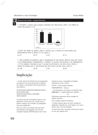 Matemática e suas Tecnologias                                                            Ensino Médio

         Desenvolvendo competências
 5       1. O Gráfico 1 mostra uma pesquisa realizada com 500 pessoas sobre o seu hábito de
         leitura dos jornais I e II:




                                      Gráfico 1

         A partir dos dados do gráfico, pode-se concluir que o número de entrevistados que
         habitualmente lêem os jornais I e II é igual a:
         a) 44                 b) 55              c) 63                d) 71

         2. Uma academia de ginástica, após a inauguração de sua piscina, ofereceu mais dois cursos
         a seus freqüentadores: hidroginástica e natação. 52 pessoas inscreveram-se na hidroginástica
         e 47 na natação. Constatou-se que 7 pessoas inscreveram-se nos dois cursos. Então, o
         número de pessoas que se interessaram por pelo menos um dos novos cursos é:
         a) 106                 b) 99             c) 92                   d) 85



        Implicação
        1. A frase abaixo foi retirada de uma propaganda   relação de causa e conseqüência (também
        veiculada em um jornal de grande circulação e      chamada de causa e efeito):
        diz respeito a uma grande festa promovida por      CAUSA — não conseguiu ingresso
        uma empresa:
                                                           CONSEQÜÊNCIA — dançou
        SE VOCÊ NÃO CONSEGUIU INGRESSO PARA A                Em matemática, esta relação é conhecida como
        FESTA DESTE ANO,                                   implicação e é representada pelo símbolo:
        TENTE ENCARAR PELO LADO BOM:
        VOCÊ DANÇOU                                        Poderíamos representar nosso exemplo da
                                                           seguinte maneira:
        As pessoas que não conseguiram ingresso, não
                                                           não conseguiu ingresso    dançou
        puderam ir à festa deste ano. Sendo assim, a
        palavra “dançou” foi utilizada na propaganda       2. Vamos analisar agora um outro exemplo de
        com qual significado?                              implicação. Suponha que você chegue a sua casa e
                                                           observe que a rua está molhada.
        Note que existe uma relação entre dois fatos
        mencionados na propaganda: SE você não             A partir desse fato, você pode concluir que choveu
        conseguiu ingresso, ENTÃO dançou. Esta é uma       na sua casa naquele dia?




50
 