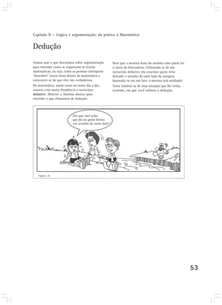 Capítulo II — Lógica e argumentação: da prática à Matemática


Dedução
Vamos usar o que discutimos sobre argumentação    Note que a menina dona do ursinho sabe quem foi
para entender como se organizam as teorias        o autor da brincadeira. Utilizando-se de um
matemáticas, ou seja, como as pessoas conseguem   raciocínio dedutivo ela concluiu quem teria
“descobrir” novos fatos dentro da matemática e    deixado o ursinho do outo lado da margem,
convencer-se de que eles são verdadeiros.         baseando-se em um fato: o menino está molhado!
Na matemática, assim como no nosso dia a dia,     Tente lembrar-se de uma situação que lhe tenha
usamos com muita freqüência o raciocínio          ocorrido, em que você utilizou a dedução.
dedutivo. Observe a história abaixo para
entender o que chamamos de dedução:




   Figura 10




                                                                                                    53
 