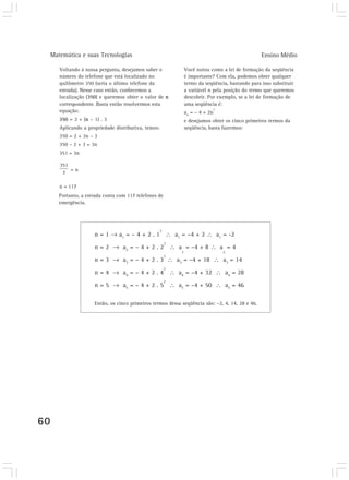 Matemática e suas Tecnologias                                                                       Ensino Médio

        Voltando à nossa pergunta, desejamos saber o                 Você notou como a lei de formação da seqüência
        número do telefone que está localizado no                    é importante? Com ela, podemos obter qualquer
        quilômetro 350 (seria o último telefone da                   termo da seqüência, bastando para isso substituir
        estrada). Nesse caso então, conhecemos a                     a variável n pela posição do termo que queremos
        localização (350) e queremos obter o valor de n              descobrir. Por exemplo, se a lei de formação de
        correspondente. Basta então resolvermos esta                 uma seqüência é:
                                                                                     2
        equação:                                                     an = – 4 + 2n
        350 = 2 + (n – 1) . 3                                        e desejamos obter os cinco primeiros termos da
        Aplicando a propriedade distributiva, temos:                 seqüência, basta fazermos:
        350 = 2 + 3n – 3
        350 – 2 + 3 = 3n
        351 = 3n


             =n


        n = 117
        Portanto, a estrada conta com 117 telefones de
        emergência.




                                                       2
                       n=1        a1 = – 4 + 2 . 1             a1 = –4 + 2               a1 = -2
                                                           2
                       n=2          a2 = – 4 + 2 . 2            a = –4 + 8                a =4
                                                                 2                         2
                                                           2
                       n=3          a3 = – 4 + 2 . 3           a3 = –4 + 18                a3 = 14
                                                           2
                       n=4          a4 = – 4 + 2 . 4            a4 = –4 + 32                   a4 = 28
                                                           2
                       n=5          a5 = – 4 + 2 . 5            a5 = –4 + 50                   a5 = 46

                       Então, os cinco primeiros termos dessa seqüência são: –2, 4, 14, 28 e 46.




60
 