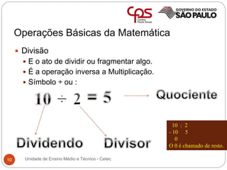 Operações Básicas da Matemática
10
 Divisão
 E o ato de dividir ou fragmentar algo.
 É a operação inversa a Multiplicação.
 Símbolo ÷ ou :
10 : 2
- 10 5
0
O 0 é chamado de resto.
Unidade de Ensino Médio e Técnico - Cetec
 