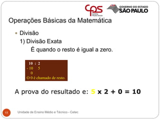 Operações Básicas da Matemática
11
 Divisão
1) Divisão Exata
É quando o resto é igual a zero.
A prova do resultado e: 5 x 2 + 0 = 10
10 : 2
- 10 5
0
O 0 é chamado de resto.
Unidade de Ensino Médio e Técnico - Cetec
 