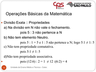 Operações Básicas da Matemática
12
 Divisão Exata :: Propriedades
a) Na divisão em N não vale o fechamento.
pois 5 : 3 não pertence a N
b) Não tem elemento Neutro.
pois 5 : 1 = 5 e 1 : 5 não pertence a N; logo 5:1 ≠ 1: 5
c) Não tem propriedade comutativa.
pois 5:1 ≠ 1: 5
d)Não tem propriedade associativa.
 pois (12:6) : 2 = 1 ≠ 12 :(6:2) = 4
Unidade de Ensino Médio e Técnico - Cetec
 