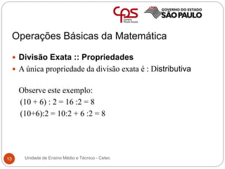 Operações Básicas da Matemática
13
 Divisão Exata :: Propriedades
 A única propriedade da divisão exata é : Distributiva
Observe este exemplo:
(10 + 6) : 2 = 16 :2 = 8
(10+6):2 = 10:2 + 6 :2 = 8
Unidade de Ensino Médio e Técnico - Cetec
 