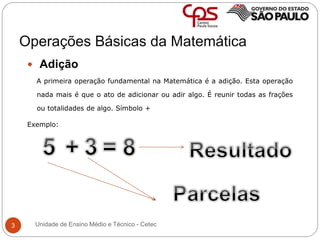 Operações Básicas da Matemática
3
 Adição
A primeira operação fundamental na Matemática é a adição. Esta operação
nada mais é que o ato de adicionar ou adir algo. É reunir todas as frações
ou totalidades de algo. Símbolo +
Exemplo:
Unidade de Ensino Médio e Técnico - Cetec
 