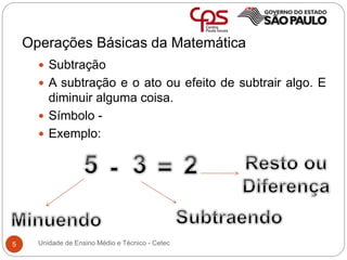 Operações Básicas da Matemática
5
 Subtração
 A subtração e o ato ou efeito de subtrair algo. E
diminuir alguma coisa.
 Símbolo -
 Exemplo:
Unidade de Ensino Médio e Técnico - Cetec
 